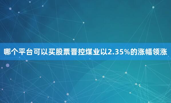 哪个平台可以买股票晋控煤业以2.35%的涨幅领涨