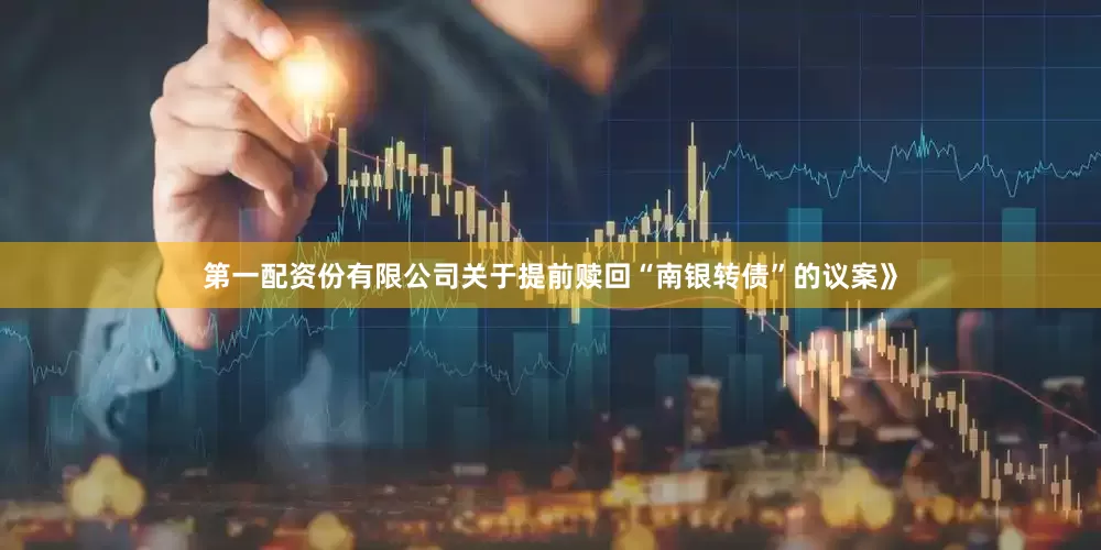 第一配资份有限公司关于提前赎回“南银转债”的议案》