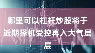 哪里可以杠杆炒股将于近期择机受控再入大气层