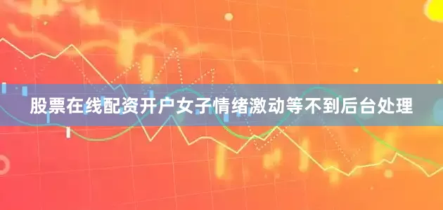股票在线配资开户女子情绪激动等不到后台处理