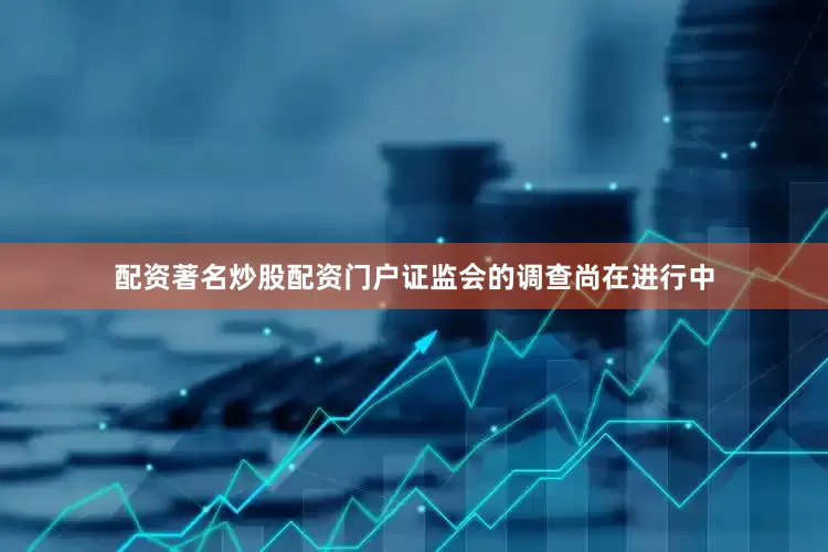 配资著名炒股配资门户证监会的调查尚在进行中