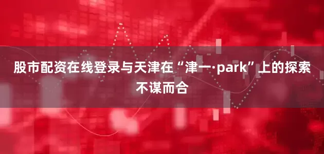 股市配资在线登录与天津在“津一·park”上的探索不谋而合