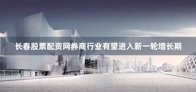 长春股票配资网券商行业有望进入新一轮增长期