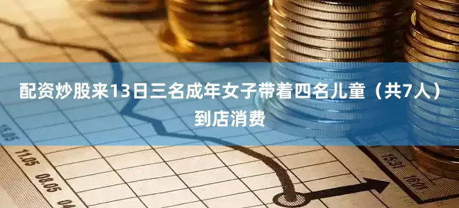 配资炒股来13日三名成年女子带着四名儿童（共7人）到店消费