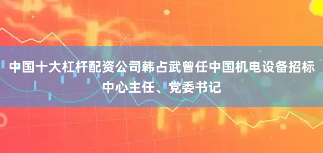 中国十大杠杆配资公司韩占武曾任中国机电设备招标中心主任、党委书记