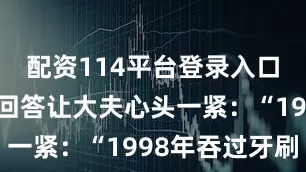 配资114平台登录入口张先生的回答让大夫心头一紧：“1998年吞过牙刷