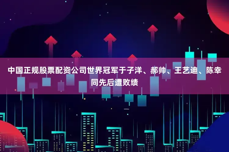 中国正规股票配资公司世界冠军于子洋、郝帅、王艺迪、陈幸同先后遭败绩
