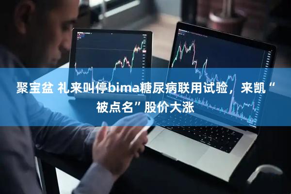 聚宝盆 礼来叫停bima糖尿病联用试验，来凯“被点名”股价大涨
