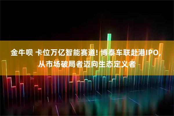 金牛呗 卡位万亿智能赛道! 博泰车联赴港IPO, 从市场破局者迈向生态定义者