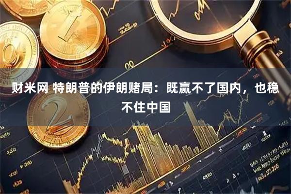 财米网 特朗普的伊朗赌局:既赢不了国内,也稳不住中国