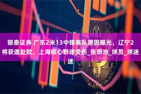 银泰证券 广东2米13中锋离队原因曝光,辽宁2将获邀赴欧,上海核心野球受伤_张明池_球员_球迷