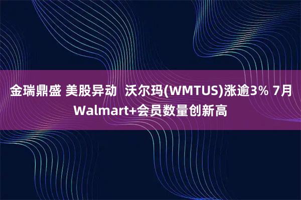 金瑞鼎盛 美股异动  沃尔玛(WMTUS)涨逾3% 7月Walmart+会员数量创新高