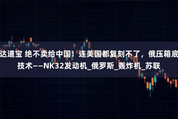 达道宝 绝不卖给中国！连美国都复刻不了，俄压箱底技术——NK32发动机_俄罗斯_轰炸机_苏联