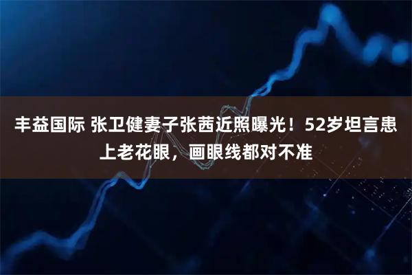丰益国际 张卫健妻子张茜近照曝光！52岁坦言患上老花眼，画眼线都对不准