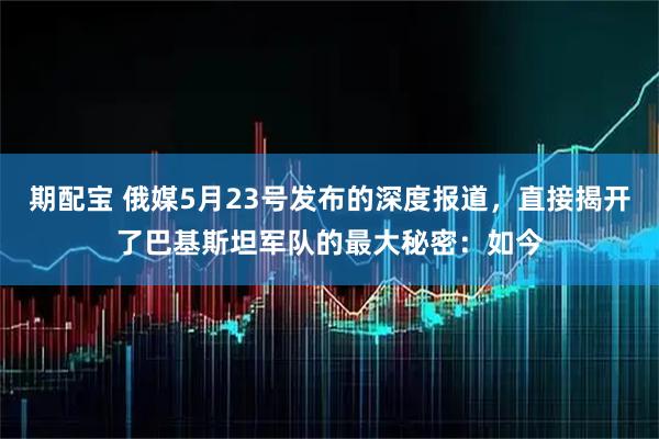 期配宝 俄媒5月23号发布的深度报道，直接揭开了巴基斯坦军队的最大秘密：如今