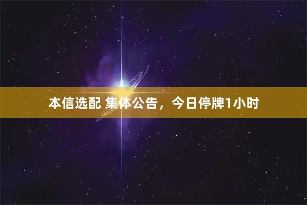 本信选配 集体公告，今日停牌1小时