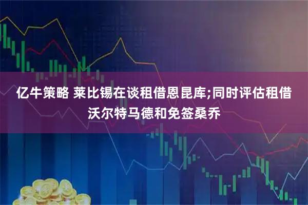 亿牛策略 莱比锡在谈租借恩昆库;同时评估租借沃尔特马德和免签桑乔