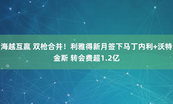 海越互赢 双枪合并！利雅得新月签下马丁内利+沃特金斯 转会费超1.2亿